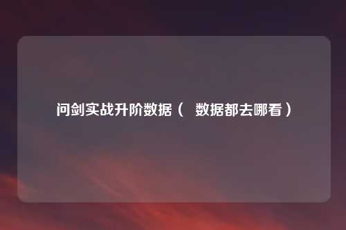 问剑实战升阶数据（  数据都去哪看）