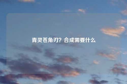 青灵苍角刃？合成需要什么