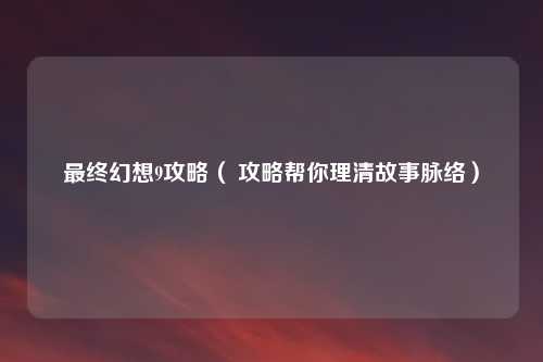 最终幻想9攻略（ 攻略帮你理清故事脉络）