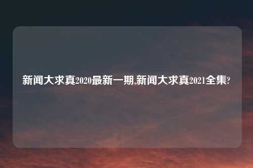 新闻大求真2020最新一期,新闻大求真2021全集?