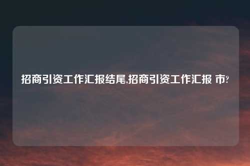 招商引资工作汇报结尾,招商引资工作汇报 市?