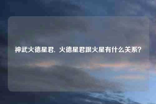神武火德星君,  火德星君跟火星有什么关系？