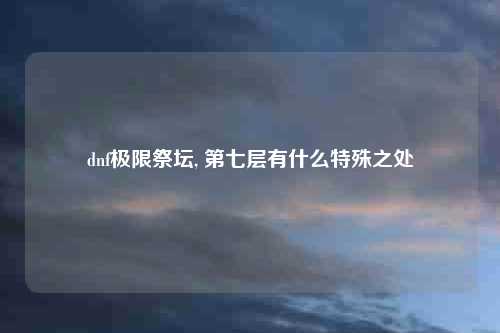 dnf极限祭坛, 第七层有什么特殊之处