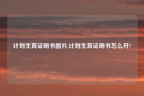计划生育证明书图片,计划生育证明书怎么开?