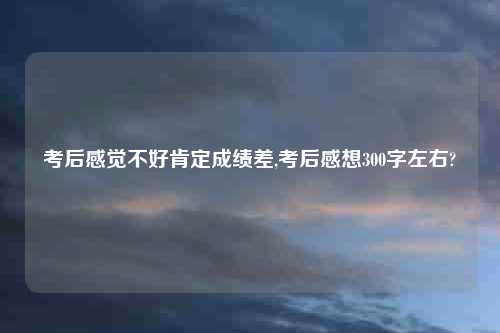考后感觉不好肯定成绩差,考后感想300字左右?