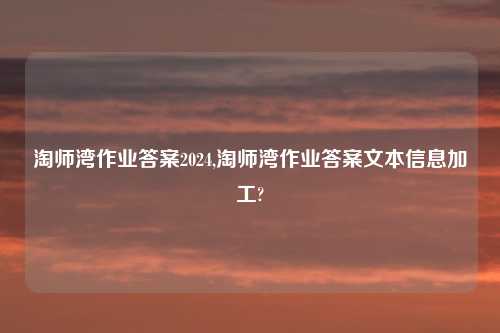 淘师湾作业答案2024,淘师湾作业答案文本信息加工?