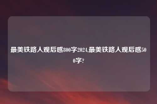 最美铁路人观后感800字2024,最美铁路人观后感500字?