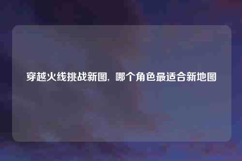 穿越火线挑战新图,  哪个角色最适合新地图
