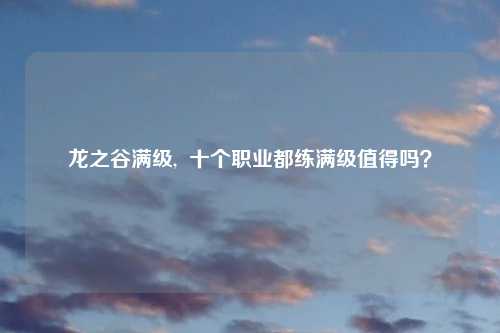 龙之谷满级, 十个职业都练满级值得吗?