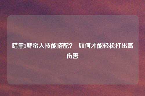 暗黑3野蛮人技能搭配? 如何才能轻松打出高伤害