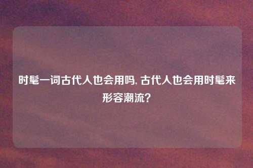 时髦一词古代人也会用吗, 古代人也会用时髦来形容潮流?