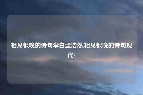 相见恨晚的诗句李白孟浩然,相见恨晚的诗句现代?