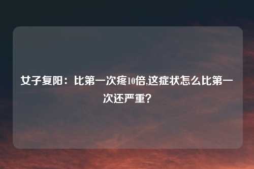 女子复阳：比第一次疼10倍,这症状怎么比第一次还严重？