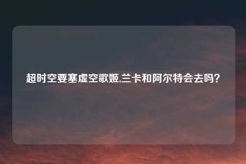 超时空要塞虚空歌姬,兰卡和阿尔特会去吗?