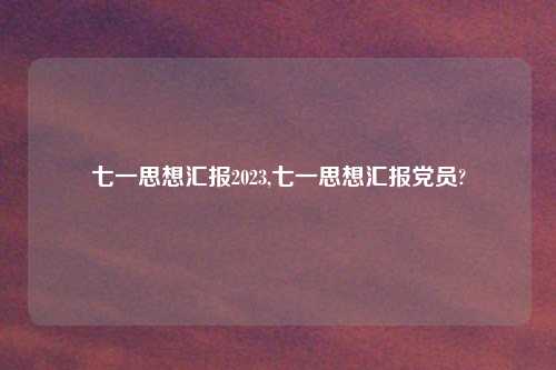 七一思想汇报2023,七一思想汇报党员?