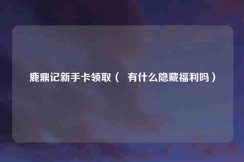 鹿鼎记新手卡领取( 有什么隐藏福利吗)