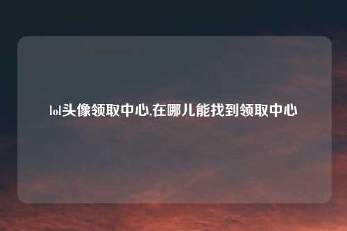 lol头像领取中心,在哪儿能找到领取中心