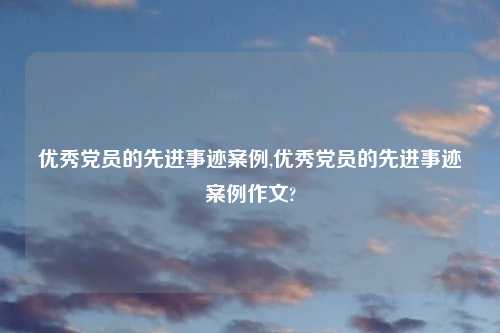 优秀党员的先进事迹案例,优秀党员的先进事迹案例作文?