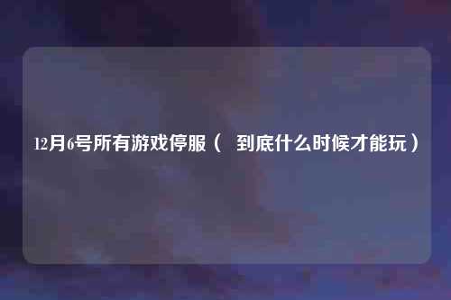 12月6号所有游戏停服（  到底什么时候才能玩）