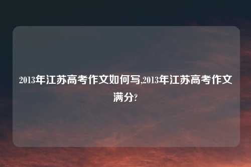 2013年江苏高考作文如何写,2013年江苏高考作文满分?