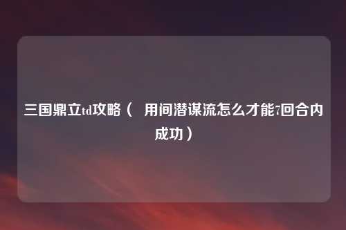 三国鼎立td攻略（  用间潜谋流怎么才能7回合内成功）