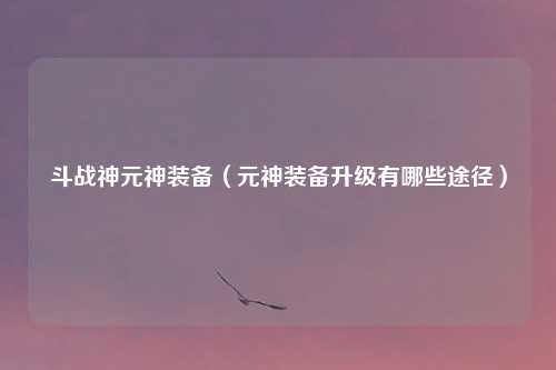 斗战神元神装备（元神装备升级有哪些途径）