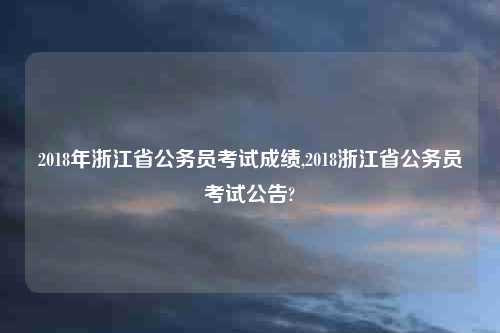 2018年浙江省公务员考试成绩,2018浙江省公务员考试公告?