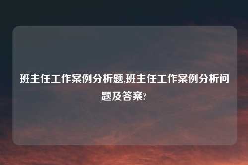 班主任工作案例分析题,班主任工作案例分析问题及答案?
