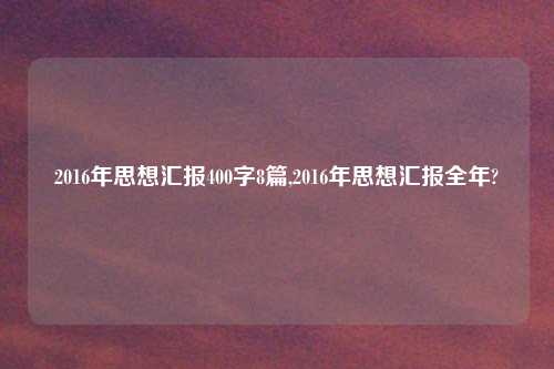 2016年思想汇报400字8篇,2016年思想汇报全年?