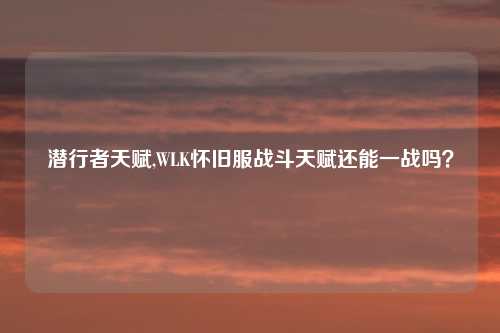 潜行者天赋,WLK怀旧服战斗天赋还能一战吗?