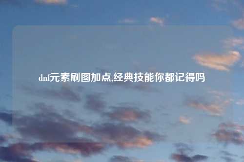 dnf元素刷图加点,经典技能你都记得吗