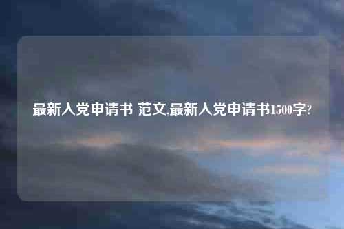 最新入党申请书 范文,最新入党申请书1500字?