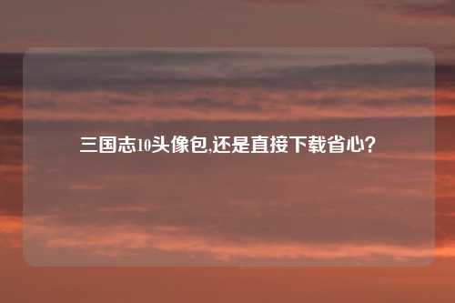三国志10头像包,还是直接下载省心？
