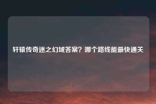 轩辕传奇迷之幻域答案？哪个路线能最快通关