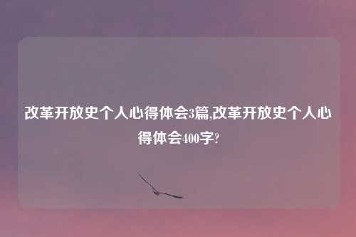 改革开放史个人心得体会3篇,改革开放史个人心得体会400字?