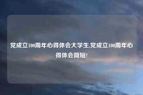 党成立100周年心得体会大学生,党成立100周年心得体会简短?