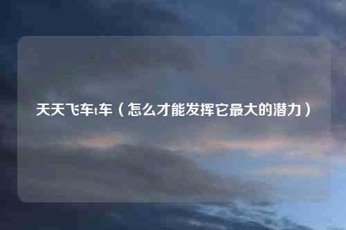 天天飞车t车(怎么才能发挥它最大的潜力)