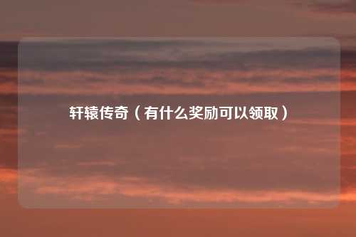 轩辕传奇（有什么奖励可以领取）