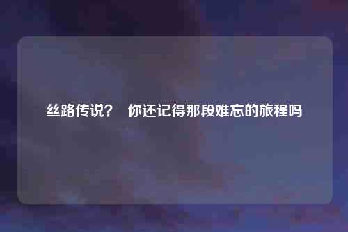 丝路传说? 你还记得那段难忘的旅程吗