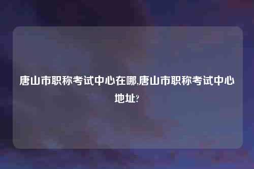 唐山市职称考试中心在哪,唐山市职称考试中心地址?