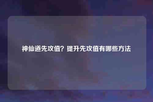 神仙道先攻值？提升先攻值有哪些方法
