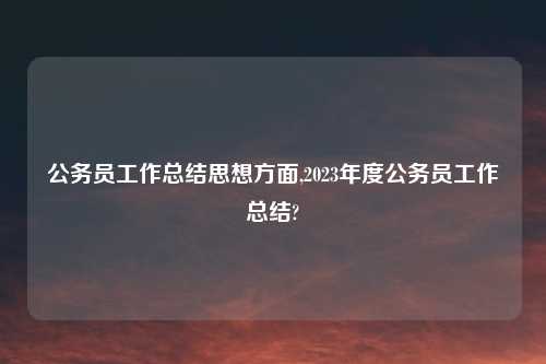 公务员工作总结思想方面,2023年度公务员工作总结?