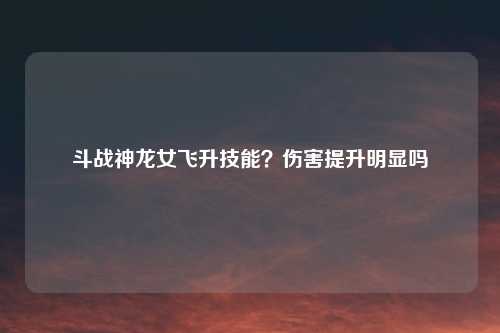 斗战神龙女飞升技能?伤害提升明显吗
