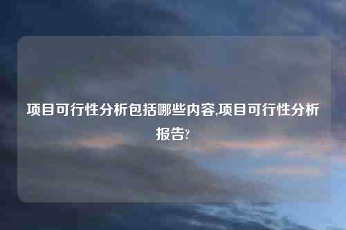 项目可行性分析包括哪些内容,项目可行性分析报告?