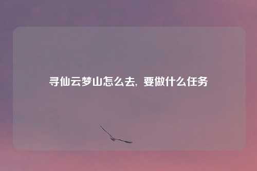寻仙云梦山怎么去,  要做什么任务