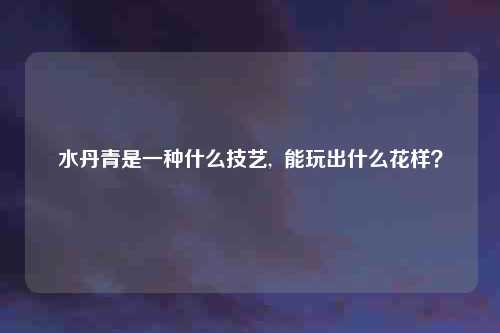 水丹青是一种什么技艺,  能玩出什么花样？