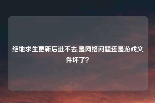 绝地求生更新后进不去,是网络问题还是游戏文件坏了?