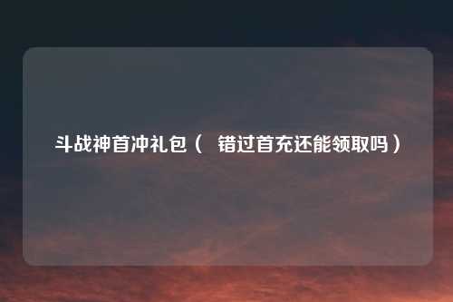 斗战神首冲礼包（  错过首充还能领取吗）