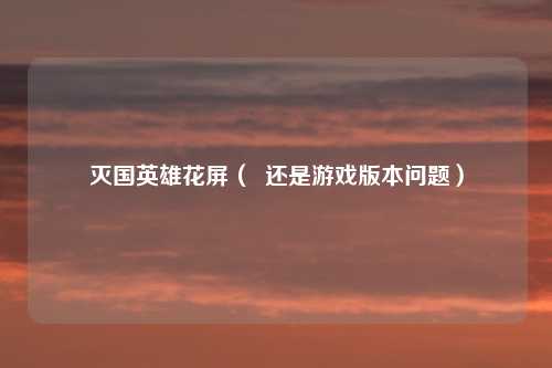 灭国英雄花屏（  还是游戏版本问题）