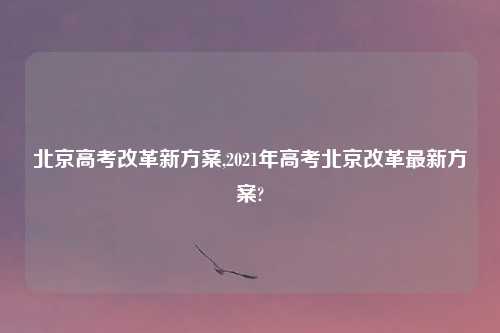 北京高考改革新方案,2021年高考北京改革最新方案?
